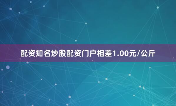 配资知名炒股配资门户相差1.00元/公斤