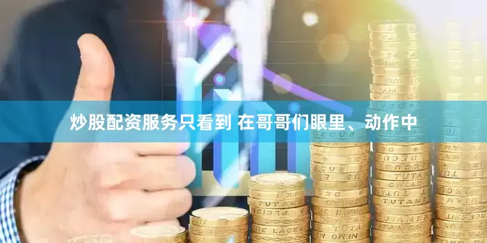 炒股配资服务只看到 在哥哥们眼里、动作中