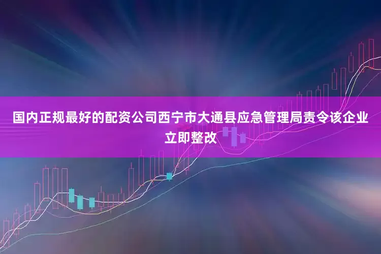 国内正规最好的配资公司西宁市大通县应急管理局责令该企业立即整改