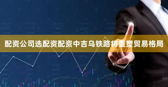 配资公司选配资配资中吉乌铁路将重塑贸易格局
