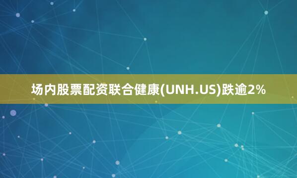 场内股票配资联合健康(UNH.US)跌逾2%