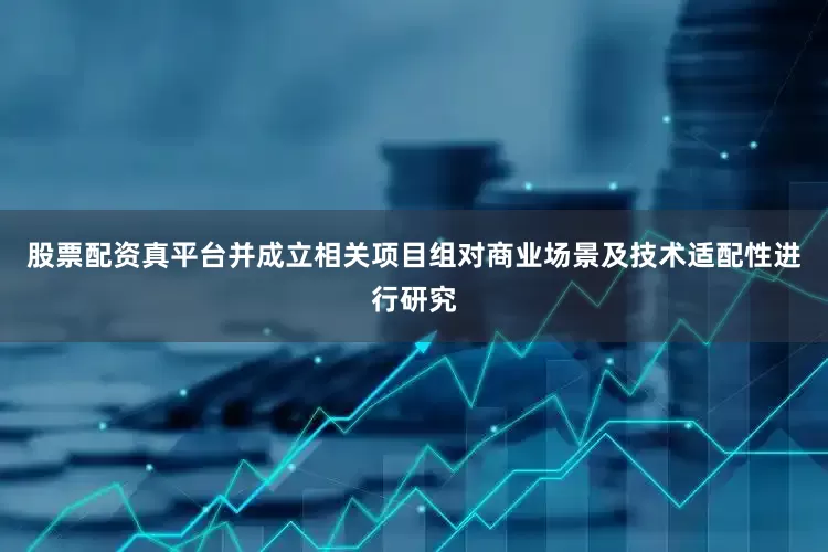 股票配资真平台并成立相关项目组对商业场景及技术适配性进行研究