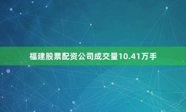 福建股票配资公司成交量10.41万手