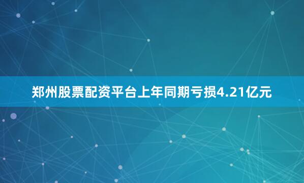 郑州股票配资平台上年同期亏损4.21亿元