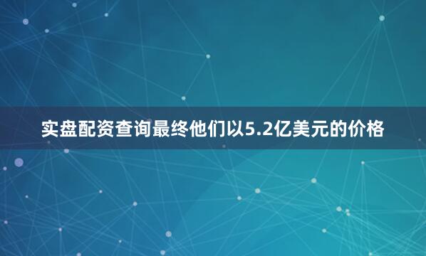 实盘配资查询最终他们以5.2亿美元的价格
