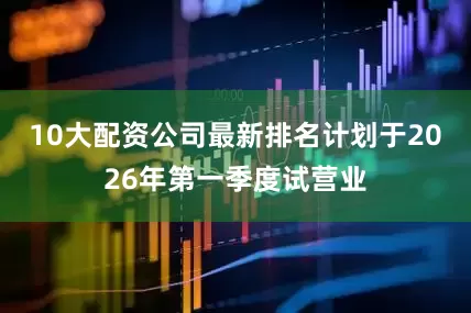 10大配资公司最新排名计划于2026年第一季度试营业