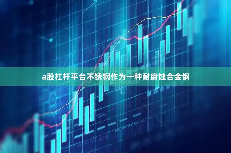 a股杠杆平台不锈钢作为一种耐腐蚀合金钢