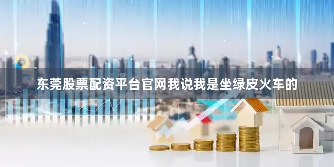 东莞股票配资平台官网我说我是坐绿皮火车的
