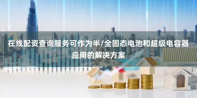 在线配资查询服务可作为半/全固态电池和超级电容器应用的解决方案