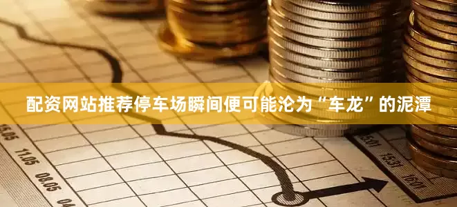 配资网站推荐停车场瞬间便可能沦为“车龙”的泥潭