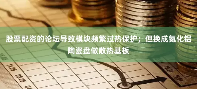 股票配资的论坛导致模块频繁过热保护；但换成氮化铝陶瓷盘做散热基板