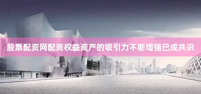 股票配资网配资权益资产的吸引力不断增强已成共识
