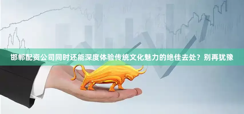 邯郸配资公司同时还能深度体验传统文化魅力的绝佳去处？别再犹豫