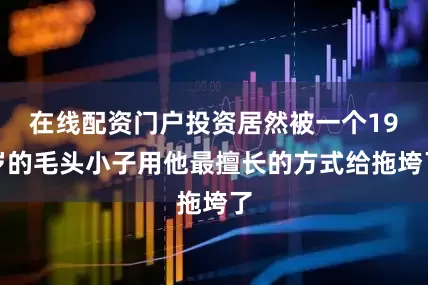 在线配资门户投资居然被一个19岁的毛头小子用他最擅长的方式给拖垮了