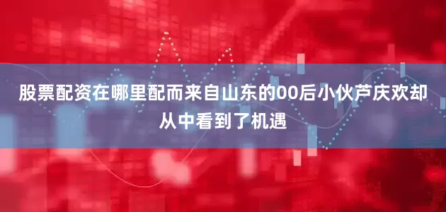 股票配资在哪里配而来自山东的00后小伙芦庆欢却从中看到了机遇