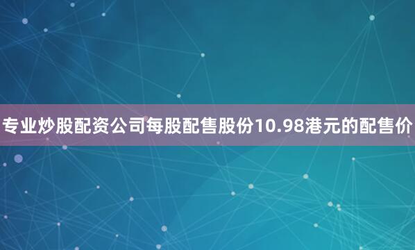 专业炒股配资公司　　每股配售股份10.98港元的配售价
