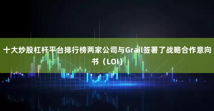 十大炒股杠杆平台排行榜两家公司与Grail签署了战略合作意向书（LOI）
